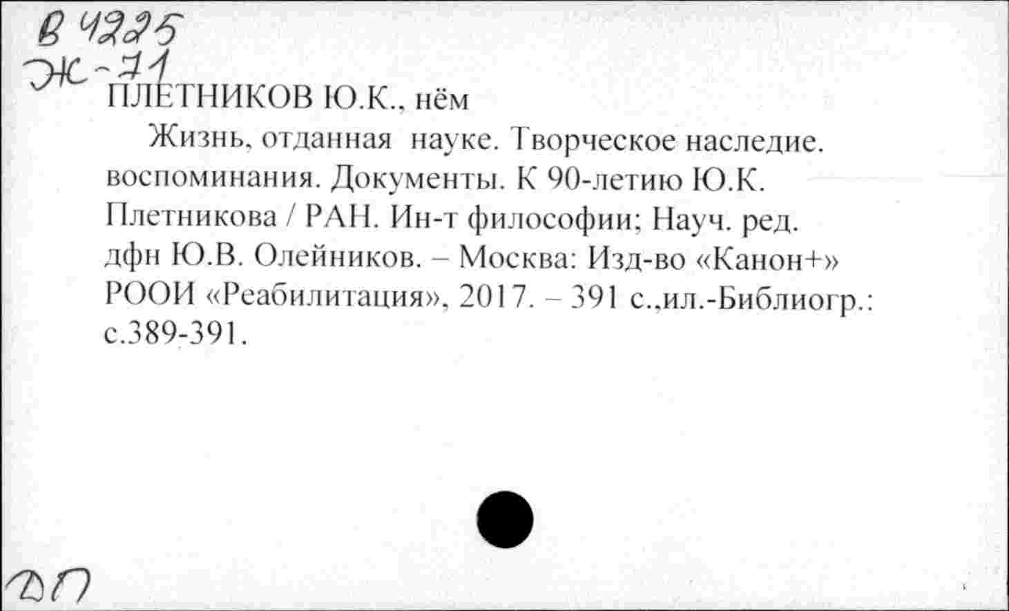 ﻿ет
У ПЛОТНИКОВ ЮЖ.. нём
Жизнь, отданная науке. Творческое наследие, воспоминания. Документы. К 90-летию ЮЖ. Плетникова / РАН. Ин-т философии; Науч. ред. дфн Ю.В. Олейников. - Москва: Изд-во «Канон+» РООИ «Реабилитация», 201 7. - 391 с. .ил.-Библиогр.: с.389-391.
ЪП